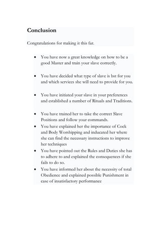 Conclusion
Congratulations for making it this far.
• You have now a great knowledge on how to be a
good Master and train your slave correctly.
• You have decided what type of slave is bst for you
and which services she will need to provide for you.
• You have initiated your slave in your preferences
and established a number of Rituals and Traditions.
• You have trained her to take the correct Slave
Positions and follow your commands.
• You have explained her the importance of Cock
and Body Worshipping and inducated her where
she can find the necessary instructions to improve
her techniques
• You have pointed out the Rules and Duties she has
to adhere to and explained the consequences if she
fails to do so.
• You have informed her about the necessity of total
Obedience and explained possible Punishment in
case of insatisfactory performance
 