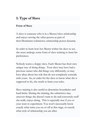 1: Type of Slave
Form of Slave
A slave is someone who is in a Master/slave relationship
and enjoys serving the other person as part of
their Dominant/submissive relationship power dynamic.
In order to learn how her Master wishes his slave to act,
she must undergo some form of slave training to learn his
preferences.
Nobody wants a sloppy slave. Each Master has their own
unique way of doing things. Your slave may have had a
previous owner who did things very differently, or may
have ideas about her role that do not completely coincide
with yours. So, in order for the slave to know what she is
supposed to do, she needs to learn your rules.
Slave training is also useful to determine boundaries and
hard limits. During the training, the submissive may
uncover things she doesn’t want to do and conversely stuff
she really enjoys doing. This is especially true if you or
your want to experiment. You won’t necessarily know
exactly what turns you on or off at this stage, or exactly
what style of relationship you are after.
 