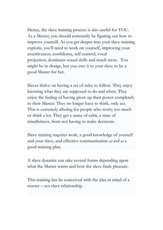Hence, the slave training process is also useful for YOU.
As a Master, you should constantly be figuring out how to
improve yourself. As you get deeper into your slave training
exploits, you’ll need to work on yourself, improving your
assertiveness, confidence, self-control, vocal
projection, dominant sexual skills and much more. You
might be in charge, but you owe it to your slave to be a
good Master for her.
Slaves thrive on having a set of rules to follow. They enjoy
knowing what they are supposed to do and when. They
enjoy the feeling of having given up their power completely
to their Master. They no longer have to think, only act.
This is extremely alluring for people who worry too much
or think a lot. They get a sense of calm, a state of
mindfulness, from not having to make decisions .
Slave training requires work, a good knowledge of yourself
and your slave, and effective communication as well as a
good training plan.
A slave dynamic can take several forms depending upon
what the Master wants and how the slave finds pleasure.
This training has be conceived with the idea in mind of a
master – sex slave relationship.
 