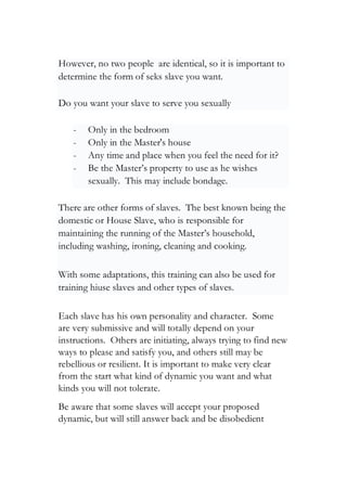 However, no two people are identical, so it is important to
determine the form of seks slave you want.
Do you want your slave to serve you sexually
- Only in the bedroom
- Only in the Master's house
- Any time and place when you feel the need for it?
- Be the Master’s property to use as he wishes
sexually. This may include bondage.
There are other forms of slaves. The best known being the
domestic or House Slave, who is responsible for
maintaining the running of the Master’s household,
including washing, ironing, cleaning and cooking.
With some adaptations, this training can also be used for
training hiuse slaves and other types of slaves.
Each slave has his own personality and character. Some
are very submissive and will totally depend on your
instructions. Others are initiating, always trying to find new
ways to please and satisfy you, and others still may be
rebellious or resilient. It is important to make very clear
from the start what kind of dynamic you want and what
kinds you will not tolerate.
Be aware that some slaves will accept your proposed
dynamic, but will still answer back and be disobedient
 