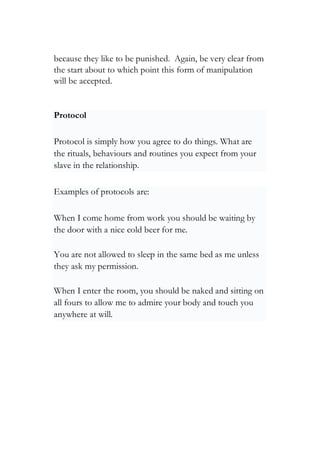 because they like to be punished. Again, be very clear from
the start about to which point this form of manipulation
will be accepted.
Protocol
Protocol is simply how you agree to do things. What are
the rituals, behaviours and routines you expect from your
slave in the relationship.
Examples of protocols are:
When I come home from work you should be waiting by
the door with a nice cold beer for me.
You are not allowed to sleep in the same bed as me unless
they ask my permission.
When I enter the room, you should be naked and sitting on
all fours to allow me to admire your body and touch you
anywhere at will.
 