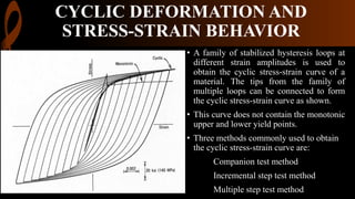 CYCLIC DEFORMATION AND
STRESS-STRAIN BEHAVIOR
• A family of stabilized hysteresis loops at
different strain amplitudes is used to
obtain the cyclic stress-strain curve of a
material. The tips from the family of
multiple loops can be connected to form
the cyclic stress-strain curve as shown.
• This curve does not contain the monotonic
upper and lower yield points.
• Three methods commonly used to obtain
the cyclic stress-strain curve are:
Companion test method
Incremental step test method
Multiple step test method
 
