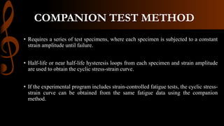 COMPANION TEST METHOD
• Requires a series of test specimens, where each specimen is subjected to a constant
strain amplitude until failure.
• Half-life or near half-life hysteresis loops from each specimen and strain amplitude
are used to obtain the cyclic stress-strain curve.
• If the experimental program includes strain-controlled fatigue tests, the cyclic stress-
strain curve can be obtained from the same fatigue data using the companion
method.
 