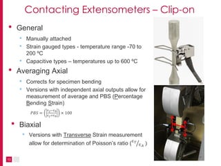 13
Contacting Extensometers – Clip-on
• General
• Manually attached
• Strain gauged types - temperature range -70 to
200 ºC
• Capacitive types – temperatures up to 600 ºC
• Averaging Axial
• Corrects for specimen bending
• Versions with independent axial outputs allow for
measurement of average and PBS (Percentage
Bending Strain)
𝑃𝐵𝑆 =
∈ 𝑓−∈ 𝑏
∈ 𝑓+∈ 𝑏
× 100
• Biaxial
• Versions with Transverse Strain measurement
allow for determination of Poisson’s ratio (∈ 𝑇
∈ 𝐴
)
 