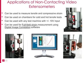 18
Applications of Non-Contacting Video
Extensometers
• Can be used to measure tensile and compressive strain
• Can be used on chambers for cold and hot tensile tests
• Can be used with any test machine with +/- 10V input
• Can be used for Full-field strain measurement using
Digital Image Correlation software
 