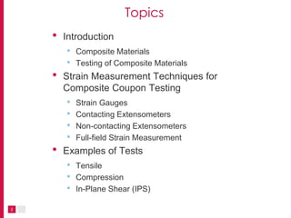2
Topics
• Introduction
• Composite Materials
• Testing of Composite Materials
• Strain Measurement Techniques for
Composite Coupon Testing
• Strain Gauges
• Contacting Extensometers
• Non-contacting Extensometers
• Full-field Strain Measurement
• Examples of Tests
• Tensile
• Compression
• In-Plane Shear (IPS)
 