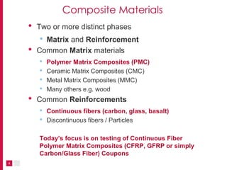 4
Composite Materials
• Two or more distinct phases
• Matrix and Reinforcement
• Common Matrix materials
• Polymer Matrix Composites (PMC)
• Ceramic Matrix Composites (CMC)
• Metal Matrix Composites (MMC)
• Many others e.g. wood
• Common Reinforcements
• Continuous fibers (carbon, glass, basalt)
• Discontinuous fibers / Particles
Today’s focus is on testing of Continuous Fiber
Polymer Matrix Composites (CFRP, GFRP or simply
Carbon/Glass Fiber) Coupons
 