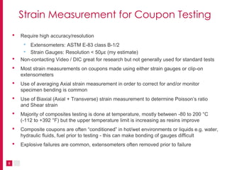 8
Strain Measurement for Coupon Testing
• Require high accuracy/resolution
• Extensometers: ASTM E-83 class B-1/2
• Strain Gauges: Resolution < 50µε (my estimate)
• Non-contacting Video / DIC great for research but not generally used for standard tests
• Most strain measurements on coupons made using either strain gauges or clip-on
extensometers
• Use of averaging Axial strain measurement in order to correct for and/or monitor
specimen bending is common
• Use of Biaxial (Axial + Transverse) strain measurement to determine Poisson’s ratio
and Shear strain
• Majority of composites testing is done at temperature, mostly between -80 to 200 °C
(-112 to +392 °F) but the upper temperature limit is increasing as resins improve
• Composite coupons are often “conditioned” in hot/wet environments or liquids e.g. water,
hydraulic fluids, fuel prior to testing - this can make bonding of gauges difficult
• Explosive failures are common, extensometers often removed prior to failure
 