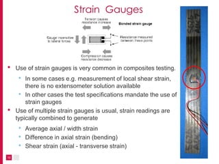 10
Strain Gauges
• Use of strain gauges is very common in composites testing.
• In some cases e.g. measurement of local shear strain,
there is no extensometer solution available
• In other cases the test specifications mandate the use of
strain gauges
• Use of multiple strain gauges is usual, strain readings are
typically combined to generate
• Average axial / width strain
• Difference in axial strain (bending)
• Shear strain (axial - transverse strain)
 