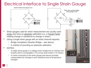 11
Electrical Interface to Single Strain Gauge
• Strain gauges used for strain measurement are usually used
singly and have an absolute calibration (i.e. a Gauge Factor
relating change in resistance to change in strain).
• Using a single strain gauge with an strain channel requires:
• Bridge completion (Quarter Bridge – see above)
• A method of providing an absolute calibration.
• NOTES:
• A single active gauge in a voltage driven bridge has an inherent non-
linearity which is acceptable (<1%) at low strain levels (<1% Strain).
• A 3-wire connection to the strain gauge (see above) provides
compensation for changes in wire resistance due to temperature
changes
 