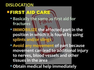 FIRST AID CARE
 Basically the same as first aid for
fractures
 IMMOBILIZE the affected part in the
position in which it is found by using
splints and/or slings
 Avoid any movement of part because
movement can lead to additional injury
to nerves, blood vessels and other
tissues in the area
 Obtain medical help immediately
 