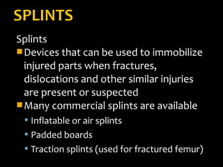 Splints
Devices that can be used to immobilize
injured parts when fractures,
dislocations and other similar injuries
are present or suspected
Many commercial splints are available
 Inflatable or air splints
 Padded boards
 Traction splints (used for fractured femur)
 