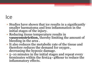 Ice
• Studies have shown that ice results in a signiﬁcantly
smaller haematoma and less inﬂammation in the
initial stages of the injury.
• Reducing tissue temperature results in
vasoconstriction, thereby limiting the amount of
bleeding in the area .
• It also reduces the metabolic rate of the tissue and
therefore reduces the demand for oxygen ,
decreasing the hypoxic damage.
• 5–10 minutes in the initial stages and repeat every
60minutes within the ﬁrst24–48hour to reduce the
inﬂammatory effects.
 