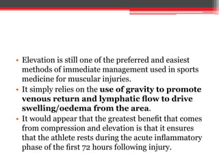 • Elevation is still one of the preferred and easiest
methods of immediate management used in sports
medicine for muscular injuries.
• It simply relies on the use of gravity to promote
venous return and lymphatic ﬂow to drive
swelling/oedema from the area.
• It would appear that the greatest beneﬁt that comes
from compression and elevation is that it ensures
that the athlete rests during the acute inﬂammatory
phase of the ﬁrst 72 hours following injury.
 