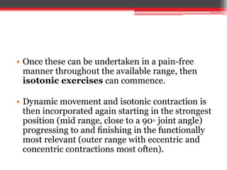 • Once these can be undertaken in a pain-free
manner throughout the available range, then
isotonic exercises can commence.
• Dynamic movement and isotonic contraction is
then incorporated again starting in the strongest
position (mid range, close to a 90◦ joint angle)
progressing to and ﬁnishing in the functionally
most relevant (outer range with eccentric and
concentric contractions most often).
 