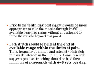 • Prior to the tenth day post injury it would be more
appropriate to take the muscle through its full
available pain-free range without any attempt to
force the muscle beyond this point.
• Each stretch should be held at the end of
available range within the limits of pain.
Time, frequency, duration and intensity of stretch
remain debateable in the literature. Some research
suggests passive stretching should be held for a
minimum of 15 seconds with 6–8 sets per day.
 