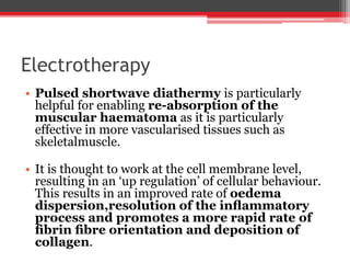 Electrotherapy
• Pulsed shortwave diathermy is particularly
helpful for enabling re-absorption of the
muscular haematoma as it is particularly
effective in more vascularised tissues such as
skeletalmuscle.
• It is thought to work at the cell membrane level,
resulting in an ‘up regulation’ of cellular behaviour.
This results in an improved rate of oedema
dispersion,resolution of the inﬂammatory
process and promotes a more rapid rate of
ﬁbrin ﬁbre orientation and deposition of
collagen.
 