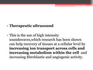 • Therapeutic ultrasound
• This is the use of high intensity
soundswaves,which research has been shown
can help recovery of tissues at a cellular level by
increasing ion transport across cells and
increasing metabolism within the cell and
increasing ﬁbroblastic and angiogenic activity.
 