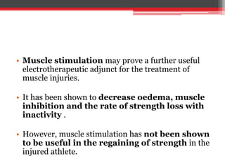• Muscle stimulation may prove a further useful
electrotherapeutic adjunct for the treatment of
muscle injuries.
• It has been shown to decrease oedema, muscle
inhibition and the rate of strength loss with
inactivity .
• However, muscle stimulation has not been shown
to be useful in the regaining of strength in the
injured athlete.
 
