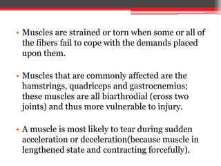 • Muscles are strained or torn when some or all of
the fibers fail to cope with the demands placed
upon them.
• Muscles that are commonly affected are the
hamstrings, quadriceps and gastrocnemius;
these muscles are all biarthrodial (cross two
joints) and thus more vulnerable to injury.
• A muscle is most likely to tear during sudden
acceleration or deceleration(because muscle in
lengthened state and contracting forcefully).
 