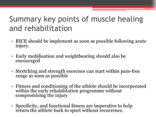 Summary key points of muscle healing
and rehabilitation
• RICE should be implement as soon as possible following acute
injury.
• Early mobilisation and weightbearing should also be
encouraged
• Stretching and strength exercises can start within pain-free
range as soon as possible
• Fitness and conditioning of the athlete should be incorporated
within the early rehabilitation programme without
compromising the injury
• Speciﬁcity, and functional ﬁtness are imperative to help
return the athlete back to sport without recurrence.
 