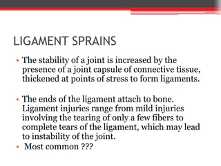 LIGAMENT SPRAINS
• The stability of a joint is increased by the
presence of a joint capsule of connective tissue,
thickened at points of stress to form ligaments.
• The ends of the ligament attach to bone.
Ligament injuries range from mild injuries
involving the tearing of only a few fibers to
complete tears of the ligament, which may lead
to instability of the joint.
• Most common ???
 
