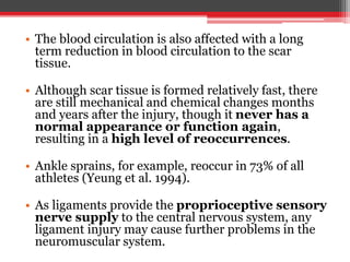 • The blood circulation is also affected with a long
term reduction in blood circulation to the scar
tissue.
• Although scar tissue is formed relatively fast, there
are still mechanical and chemical changes months
and years after the injury, though it never has a
normal appearance or function again,
resulting in a high level of reoccurrences.
• Ankle sprains, for example, reoccur in 73% of all
athletes (Yeung et al. 1994).
• As ligaments provide the proprioceptive sensory
nerve supply to the central nervous system, any
ligament injury may cause further problems in the
neuromuscular system.
 
