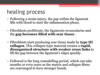 healing process
• Following a strain injury, the gap within the ligament
ﬁlls with blood to start the inﬂammation phase.
• Fibroblasts proliferate, the ligaments revascularise and
the gap becomes ﬁlled with scar tissue .
• Fibroblasts start producing scar tissue made by type III
collagen. This collagen-type material creates a rapid,
disorganised structure with weaker cross links to
ﬁll the gap between the ligament’s edges quickly.
• Followed is the long remodelling period, which can take
months or even years as the matrix and collagen ﬁbres
are rearranged to have stronger bonds.
 