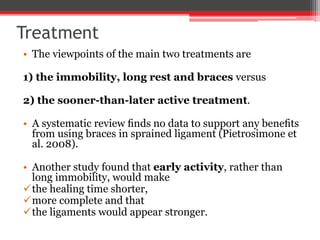 Treatment
• The viewpoints of the main two treatments are
1) the immobility, long rest and braces versus
2) the sooner-than-later active treatment.
• A systematic review ﬁnds no data to support any beneﬁts
from using braces in sprained ligament (Pietrosimone et
al. 2008).
• Another study found that early activity, rather than
long immobility, would make
the healing time shorter,
more complete and that
the ligaments would appear stronger.
 