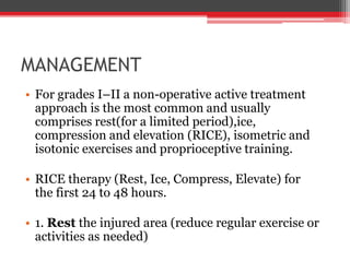 MANAGEMENT
• For grades I–II a non-operative active treatment
approach is the most common and usually
comprises rest(for a limited period),ice,
compression and elevation (RICE), isometric and
isotonic exercises and proprioceptive training.
• RICE therapy (Rest, Ice, Compress, Elevate) for
the first 24 to 48 hours.
• 1. Rest the injured area (reduce regular exercise or
activities as needed)
 