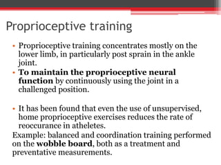 Proprioceptive training
• Proprioceptive training concentrates mostly on the
lower limb, in particularly post sprain in the ankle
joint.
• To maintain the proprioceptive neural
function by continuously using the joint in a
challenged position.
• It has been found that even the use of unsupervised,
home proprioceptive exercises reduces the rate of
reoccurance in atheletes.
Example: balanced and coordination training performed
on the wobble board, both as a treatment and
preventative measurements.
 
