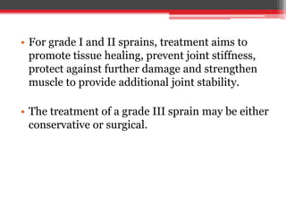 • For grade I and II sprains, treatment aims to
promote tissue healing, prevent joint stiffness,
protect against further damage and strengthen
muscle to provide additional joint stability.
• The treatment of a grade III sprain may be either
conservative or surgical.
 