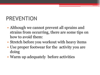PREVENTION
• Although we cannot prevent all sprains and
strains from occurring, there are some tips on
how to avoid them:
• Stretch before you workout with heavy items
• Use proper footwear for the activity you are
doing
• Warm up adequately before activities
 