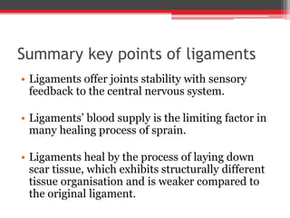Summary key points of ligaments
• Ligaments offer joints stability with sensory
feedback to the central nervous system.
• Ligaments’ blood supply is the limiting factor in
many healing process of sprain.
• Ligaments heal by the process of laying down
scar tissue, which exhibits structurally different
tissue organisation and is weaker compared to
the original ligament.
 