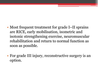 • Most frequent treatment for grade I–II sprains
are RICE, early mobilisation, isometric and
isotonic strengthening exercise, neuromuscular
rehabilitation and return to normal function as
soon as possible.
• For grade III injury, reconstructive surgery is an
option.
 