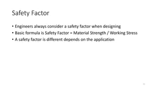 Safety Factor
• Engineers always consider a safety factor when designing
• Basic formula is Safety Factor = Material Strength / Working Stress
• A safety factor is different depends on the application
11
 