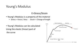 Young's Modulus
E=Stress/Strain
• Young’s Modulus is a property of the material
• Stress = Force / Area - Strain = Change of length
• Young’s Modulus can be calculated
Using the elastic (linear) part of
the curve
3
 