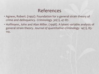 References
• Agnew, Robert. (1992). Foundation for a general strain theory of
crime and delinquency. Criminology. 30(1), 47-87.
• Hoffmann, John and Alan Miller. (1998). A latent variable analysis of
general strain theory. Journal of quantitative criminology. 14(1), 83-
110.
 