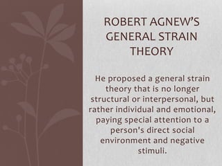 He proposed a general strain
theory that is no longer
structural or interpersonal, but
rather individual and emotional,
paying special attention to a
person's direct social
environment and negative
stimuli.
ROBERT AGNEW’S
GENERAL STRAIN
THEORY
 