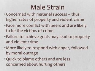 Male Strain
•Concerned with material success – thus
higher rates of property and violent crime
•Face more conflict with peers and are likely
to be the victims of crime
•Failure to achieve goals may lead to property
and violent crime
•More likely to respond with anger, followed
by moral outrage
•Quick to blame others and are less
concerned about hurting others
 