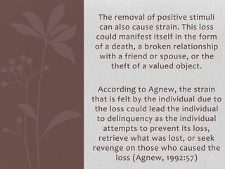 The removal of positive stimuli
can also cause strain. This loss
could manifest itself in the form
of a death, a broken relationship
with a friend or spouse, or the
theft of a valued object.
According to Agnew, the strain
that is felt by the individual due to
the loss could lead the individual
to delinquency as the individual
attempts to prevent its loss,
retrieve what was lost, or seek
revenge on those who caused the
loss (Agnew, 1992:57)
 