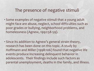 The presence of negative stimuli
• Some examples of negative stimuli that a young adult
might face are abuse, neglect, school difficulties such as
poor grades or bullying, neighborhood problems, and
homelessness (Agnew, 1992:58-59).
• Since its addition to Agnew’s general strain theory,
research has been done on this topic. A study by
Hoffmann and Miller (1998:106) found that negative life
events produce increasing delinquent behavior in
adolescents. Their findings include such factors as
parental unemployment, deaths in the family, and illness.
 