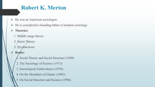 Robert K. Merton
 He was an American sociologist.
 He is considered a founding father of modern sociology.
 Theories:
1. Middle range theory
2. Strain Theory
3. Dysfunctions
 Books:
1. Social Theory and Social Structure (1949)
2. The Sociology of Science (1973)
3. Sociological Ambivalence (1976)
4. On the Shoulders of Giants: (1985)
5. On Social Structure and Science (1996)
 