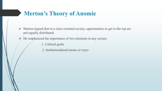 Merton’s Theory of Anomie
 Merton argued that in a class-oriented society, opportunities to get to the top are
not equally distributed.
 He emphasized the importance of two elements in any society.
1. Cultural goals
2. Institutionalized means or ways
 