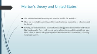 Merton's theory and United States.
 The success inherent in money and material wealth for America.
 They are expected to gain the goal through legitimate means that is education and
hard work.
 Poverty, discrimination and inequality blocked opportunities for many individuals
like black people. As a result people try to achieve their goal through illegal way.
Most crime in America is property crime because material wealth is so valued by
American society.
 