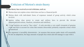 Criticism of Merton's strain theory
Strain theory has received several criticisms, such as:
 Merton does not explain crime which does not have a financial profit
 Merton deals with individuals forms of responses instead of group activity which crime
involves
 Ignores ruling class power to create and enforce laws to prevent the deviant
adaptations(innovations, ritualism, retreatism and rebellion)
 Crime statistics are used at "face value" - It only provides a very small viewpoint of genuine
crime and fails to account for crime that remains unrecorded, primarily corporate crimes which
go unnoticed
 His argument is incredibly deterministic - he assumes that anyone under strain will essentially
fit into an adaptation, but large amounts of people face strain and still manage to cope with it.
 