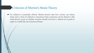 Criticism of Merton's Strain Theory
 No solution is essentially offered. Merton doesn't state how society can reduce
strain, how a form of collective conscience/value consensus can be altered so that
strain doesn't occur or whether societies should even have a shared set of goals to
aspire to wealth like the American Dream.
 
