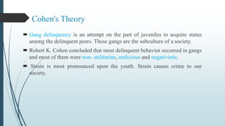 Cohen's Theory
 Gang delinquency is an attempt on the part of juveniles to acquire status
among the delinquent peers. These gangs are the subculture of a society.
 Robert K. Cohen concluded that most delinquent behavior occurred in gangs
and most of them were non- utilitarian, malicious and negativistic.
 Strain is most pronounced upon the youth. Strain causes crime to our
society.
 