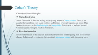 Cohen's Theory
Cohen termed two ideologies:
 Status Frustration
Status frustration is directed mainly to the young people of lower classes. There is no
parallel between their own social realities and the rest of society's promoted goals. They
become frustrated at the disadvantages and inequalities that they face, and this leads to
Cohen's second principle; reaction formation.
 Reaction formation
Reaction formation is the reaction from status frustration, and the young men of the lower
classes find themselves replacing their society's norms and values with alternative ones.
 