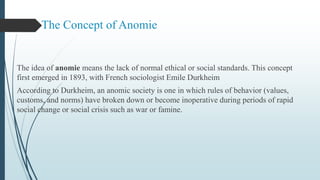 The Concept of Anomie
The idea of anomie means the lack of normal ethical or social standards. This concept
first emerged in 1893, with French sociologist Emile Durkheim
According to Durkheim, an anomic society is one in which rules of behavior (values,
customs, and norms) have broken down or become inoperative during periods of rapid
social change or social crisis such as war or famine.
 